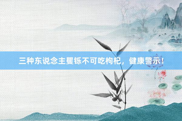 三种东说念主矍铄不可吃枸杞，健康警示！