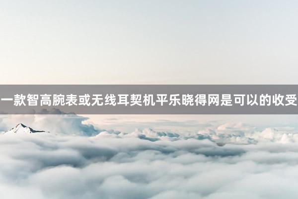一款智高腕表或无线耳契机平乐晓得网是可以的收受