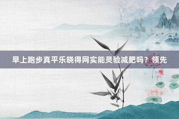 早上跑步真平乐晓得网实能灵验减肥吗?领先